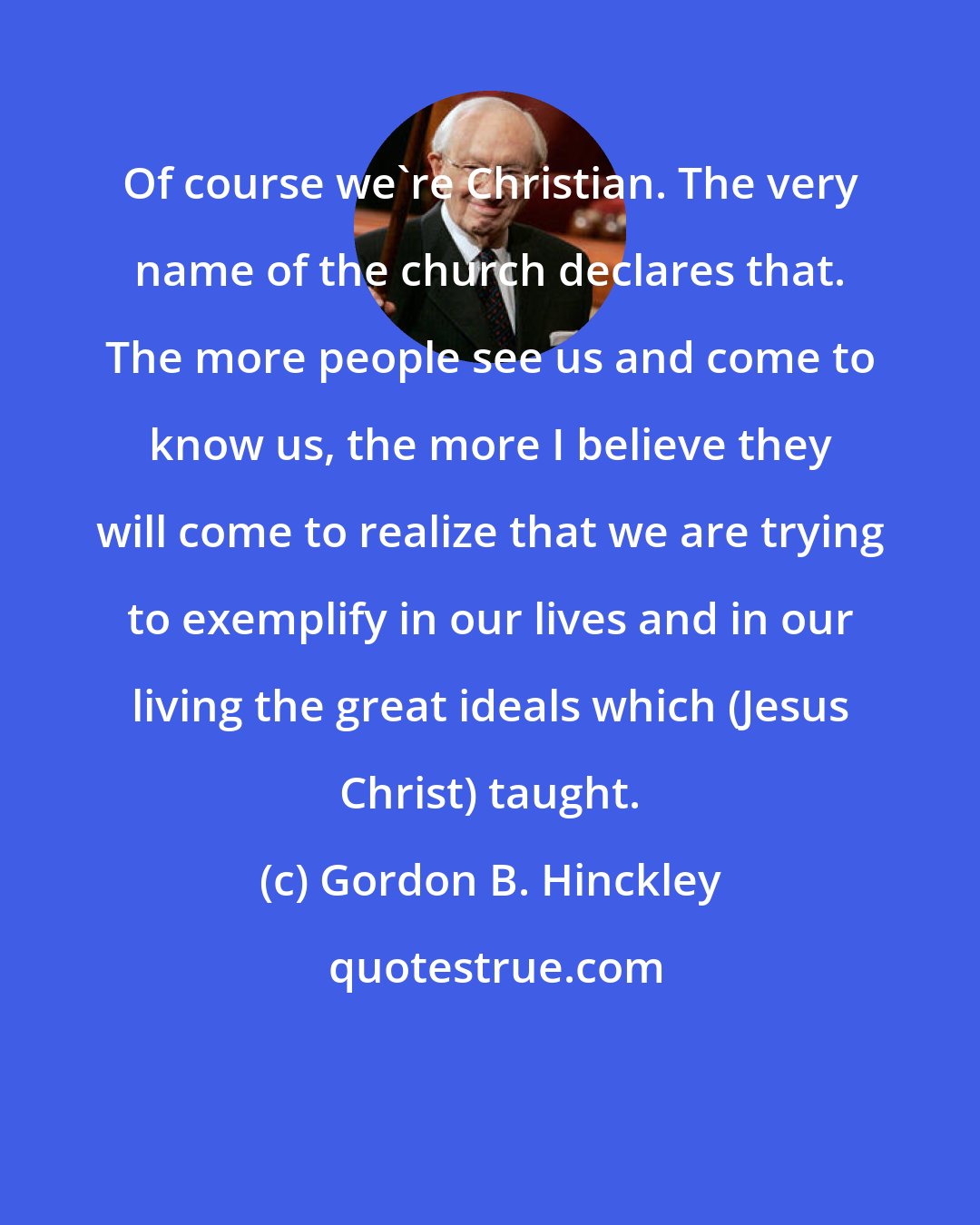 Gordon B. Hinckley: Of course we're Christian. The very name of the church declares that. The more people see us and come to know us, the more I believe they will come to realize that we are trying to exemplify in our lives and in our living the great ideals which (Jesus Christ) taught.