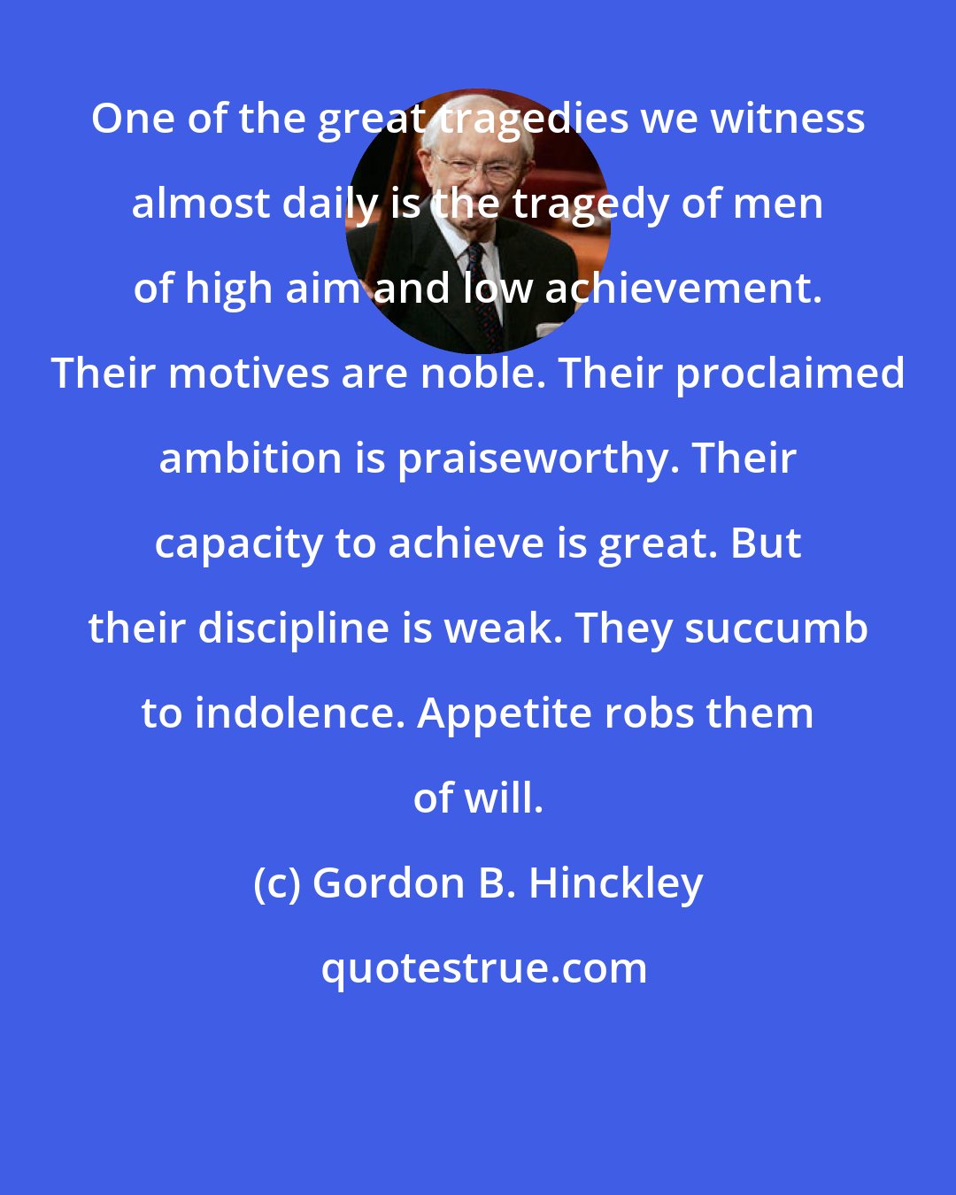 Gordon B. Hinckley: One of the great tragedies we witness almost daily is the tragedy of men of high aim and low achievement. Their motives are noble. Their proclaimed ambition is praiseworthy. Their capacity to achieve is great. But their discipline is weak. They succumb to indolence. Appetite robs them of will.