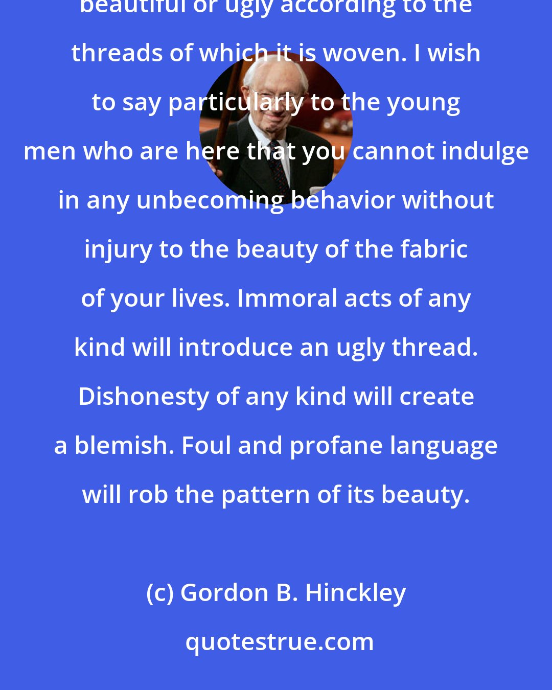 Gordon B. Hinckley: The decisions we make, individually and personally, become the fabric of our lives. That fabric will be beautiful or ugly according to the threads of which it is woven. I wish to say particularly to the young men who are here that you cannot indulge in any unbecoming behavior without injury to the beauty of the fabric of your lives. Immoral acts of any kind will introduce an ugly thread. Dishonesty of any kind will create a blemish. Foul and profane language will rob the pattern of its beauty.