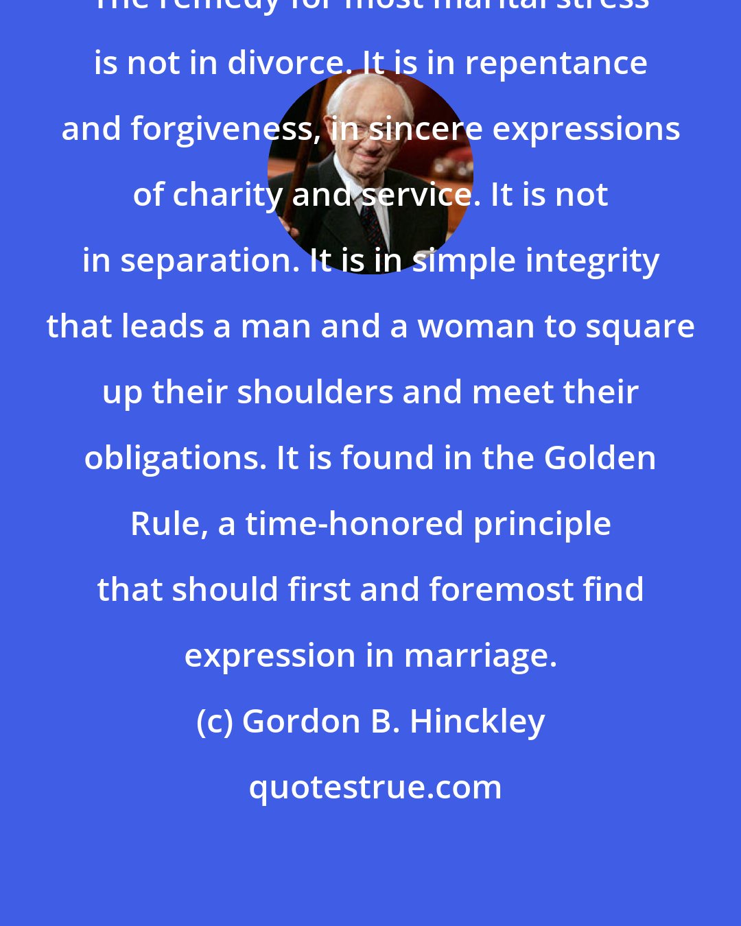 Gordon B. Hinckley: The remedy for most marital stress is not in divorce. It is in repentance and forgiveness, in sincere expressions of charity and service. It is not in separation. It is in simple integrity that leads a man and a woman to square up their shoulders and meet their obligations. It is found in the Golden Rule, a time-honored principle that should first and foremost find expression in marriage.