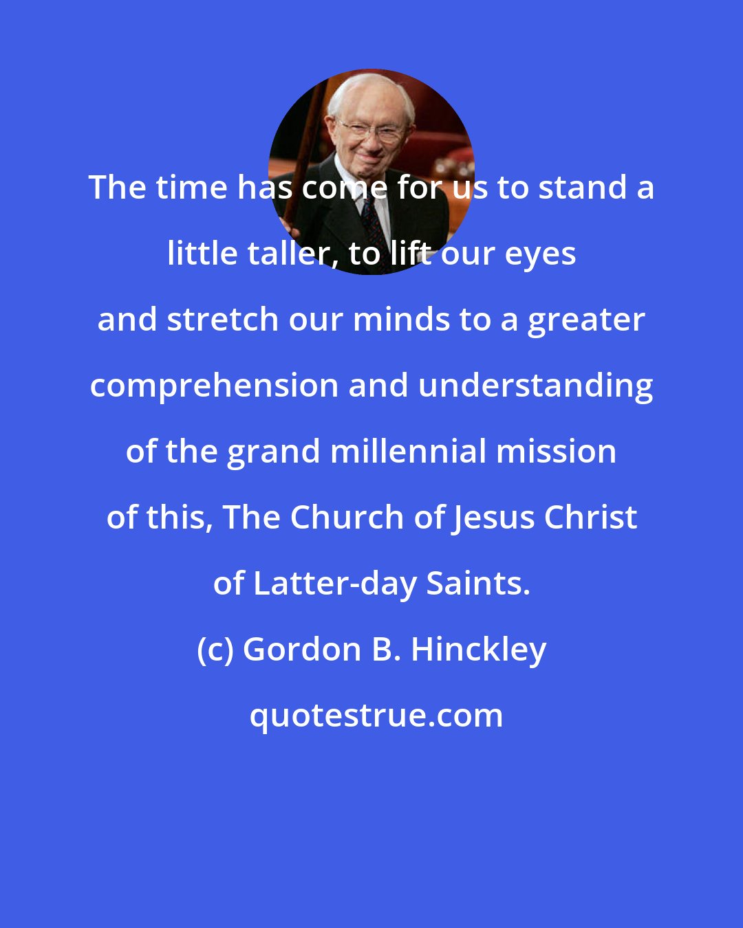 Gordon B. Hinckley: The time has come for us to stand a little taller, to lift our eyes and stretch our minds to a greater comprehension and understanding of the grand millennial mission of this, The Church of Jesus Christ of Latter-day Saints.