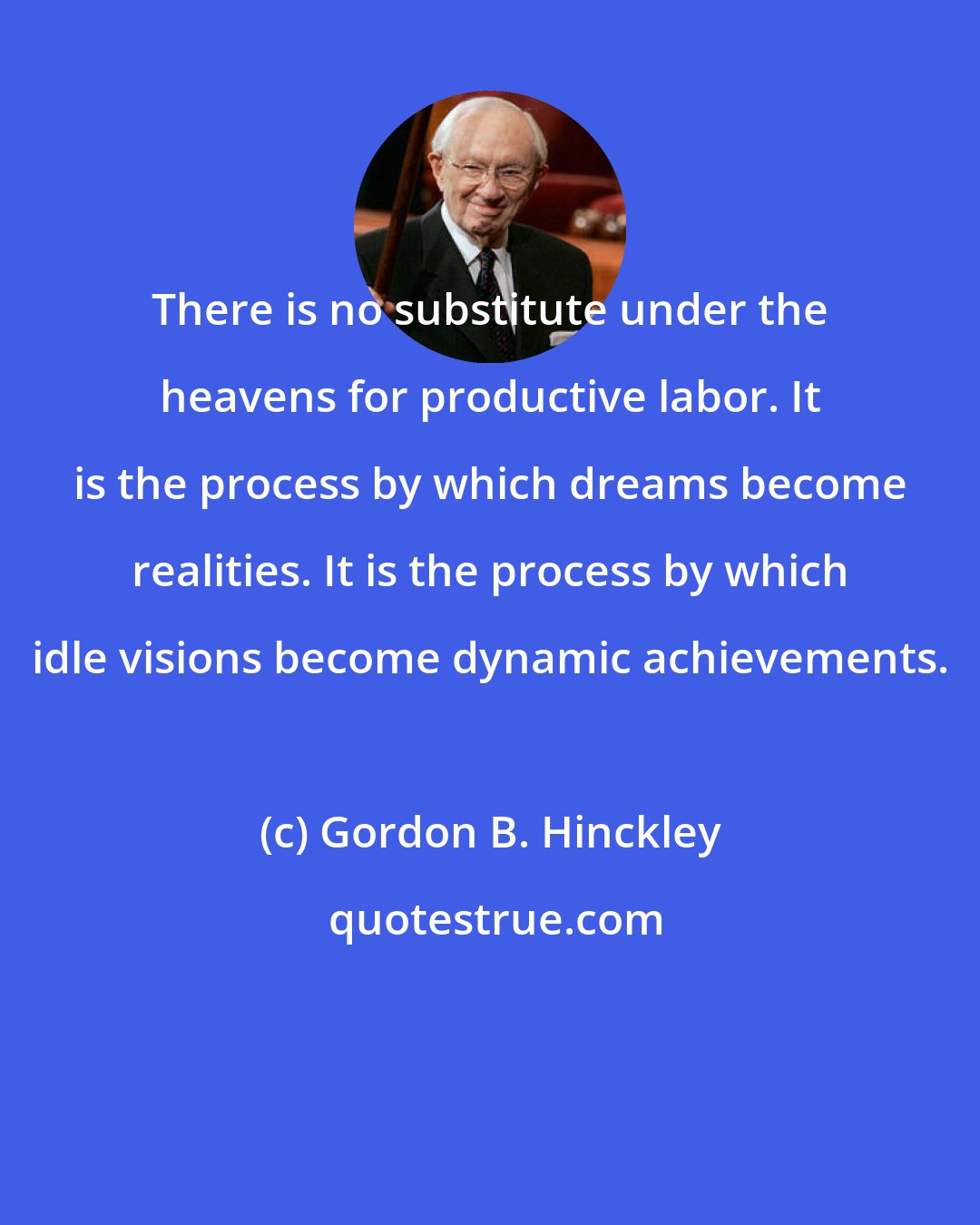 Gordon B. Hinckley: There is no substitute under the heavens for productive labor. It is the process by which dreams become realities. It is the process by which idle visions become dynamic achievements.