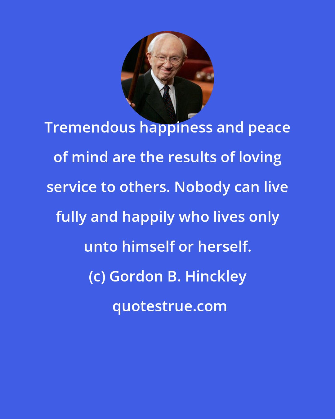 Gordon B. Hinckley: Tremendous happiness and peace of mind are the results of loving service to others. Nobody can live fully and happily who lives only unto himself or herself.