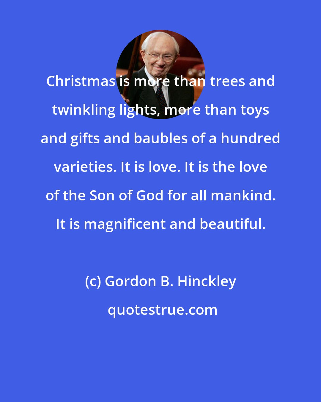 Gordon B. Hinckley: Christmas is more than trees and twinkling lights, more than toys and gifts and baubles of a hundred varieties. It is love. It is the love of the Son of God for all mankind. It is magnificent and beautiful.