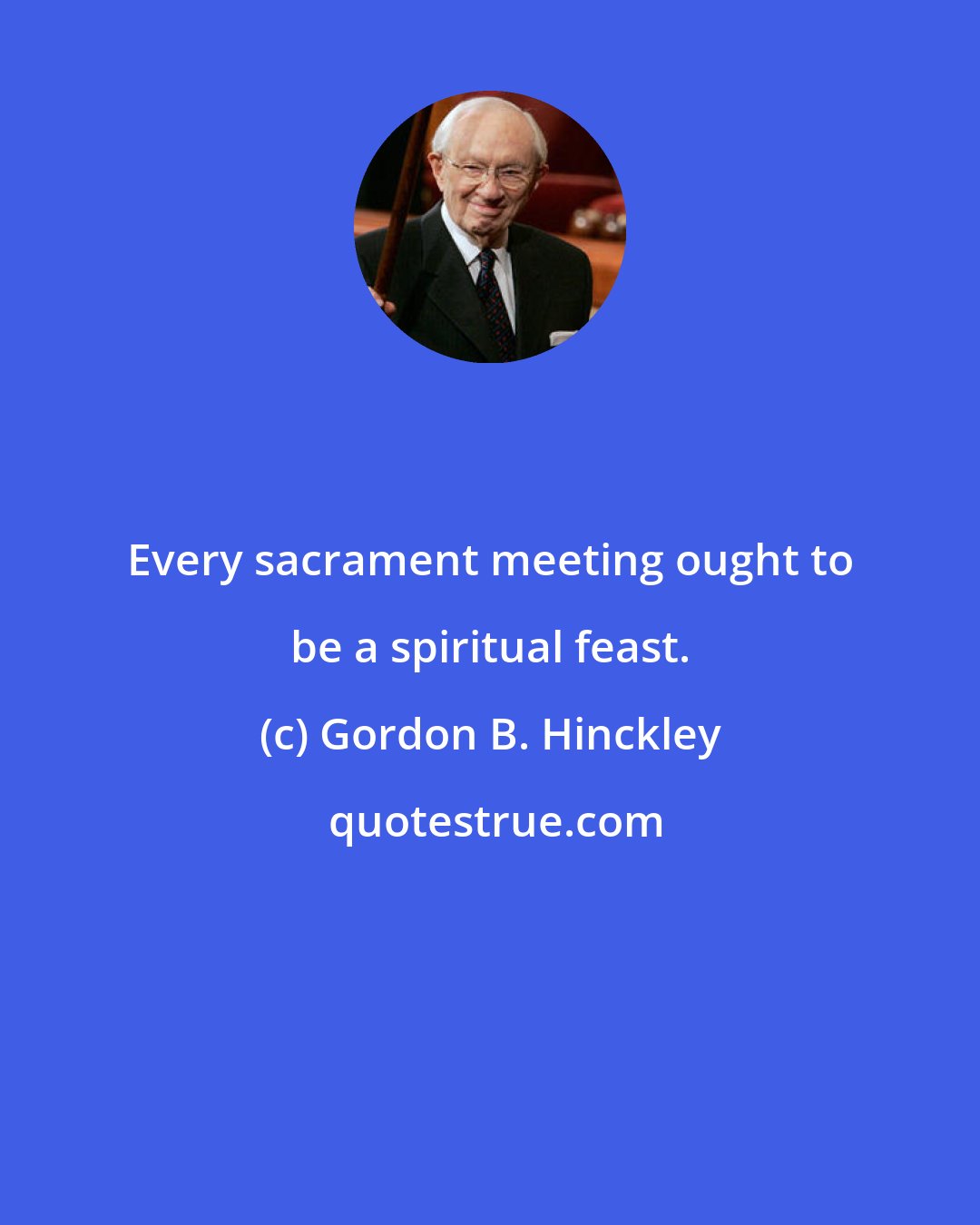 Gordon B. Hinckley: Every sacrament meeting ought to be a spiritual feast.