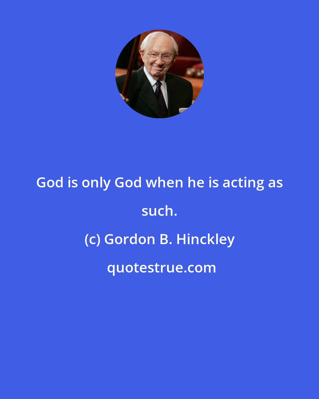 Gordon B. Hinckley: God is only God when he is acting as such.