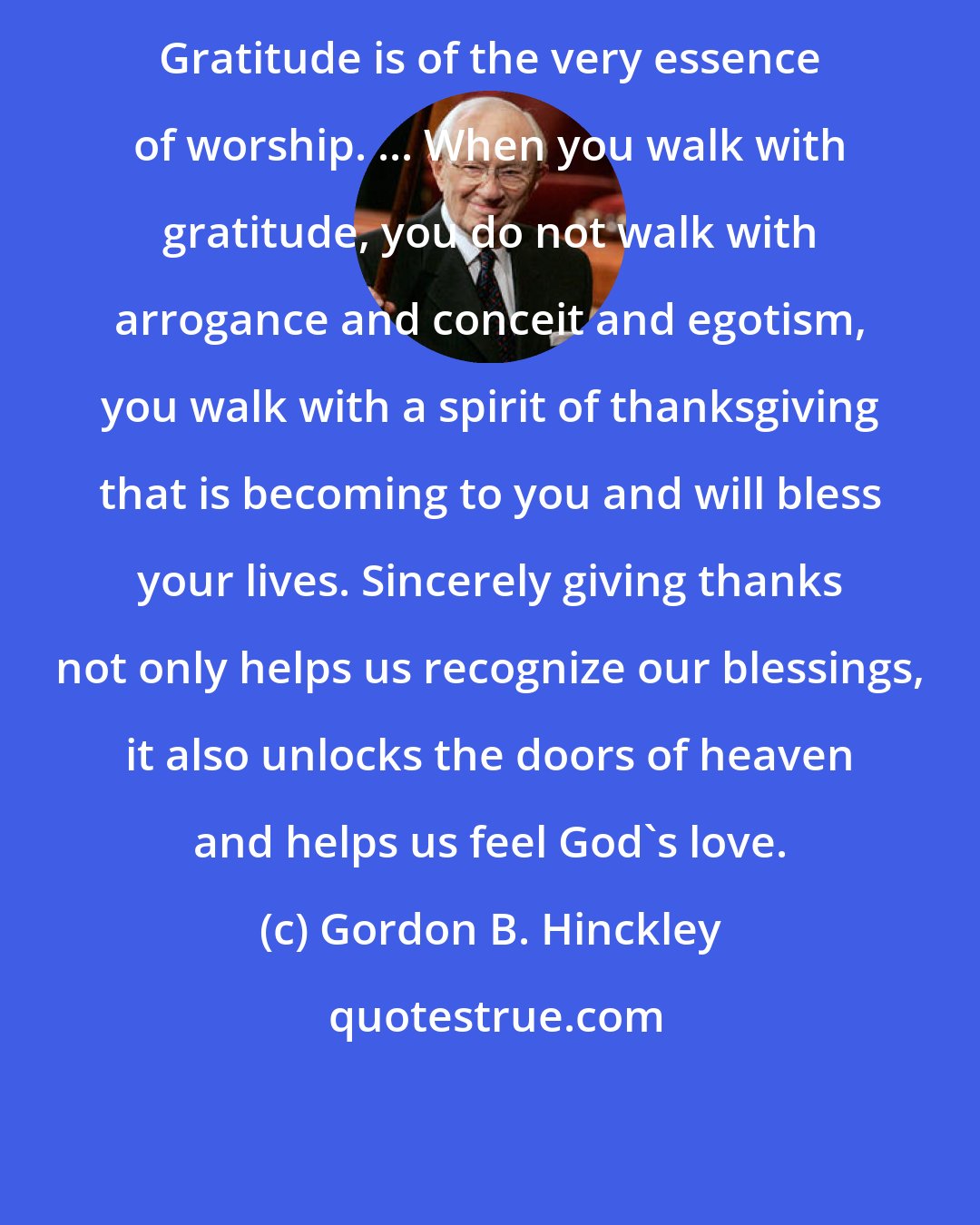 Gordon B. Hinckley: Gratitude is of the very essence of worship. ... When you walk with gratitude, you do not walk with arrogance and conceit and egotism, you walk with a spirit of thanksgiving that is becoming to you and will bless your lives. Sincerely giving thanks not only helps us recognize our blessings, it also unlocks the doors of heaven and helps us feel God's love.