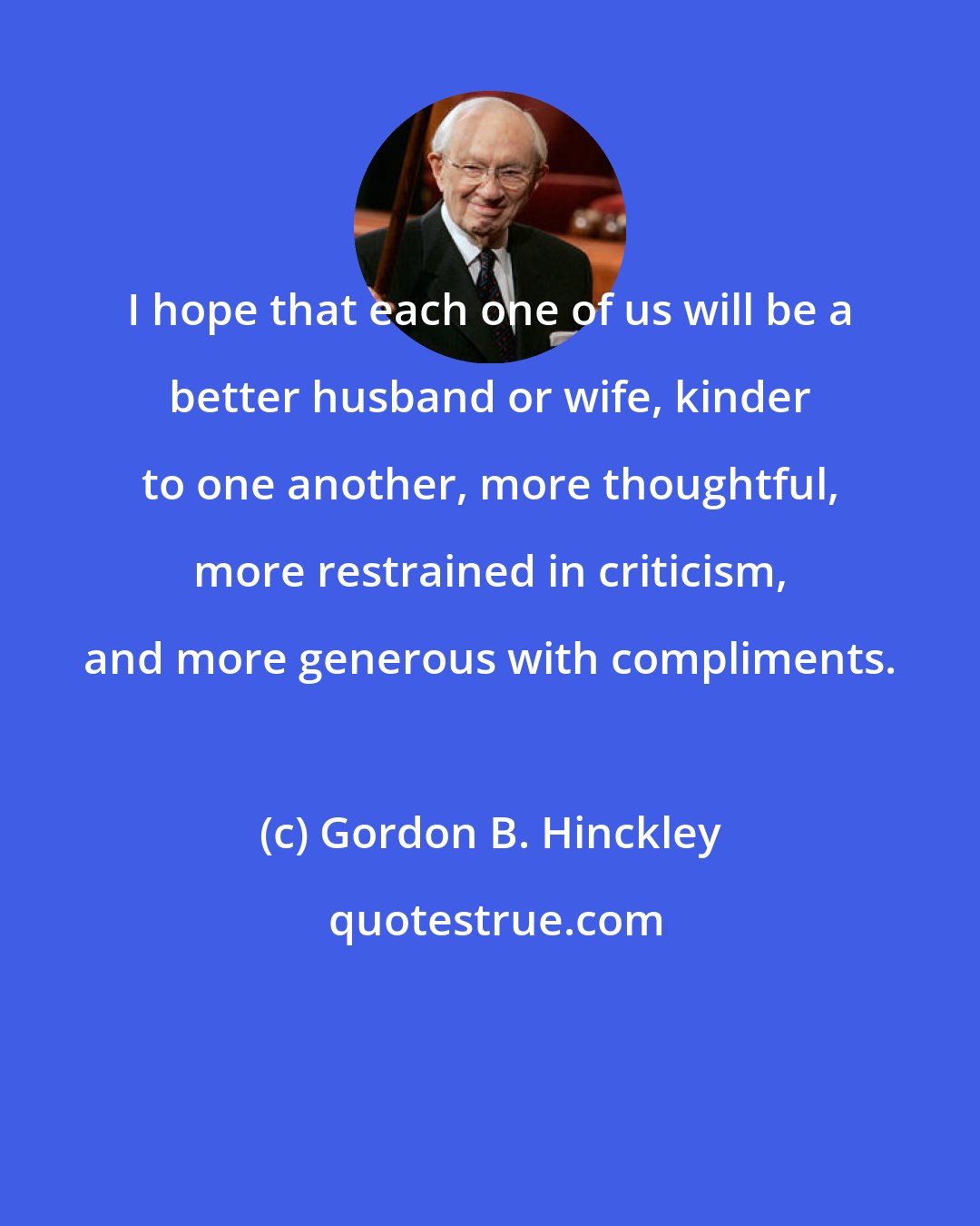 Gordon B. Hinckley: I hope that each one of us will be a better husband or wife, kinder to one another, more thoughtful, more restrained in criticism, and more generous with compliments.