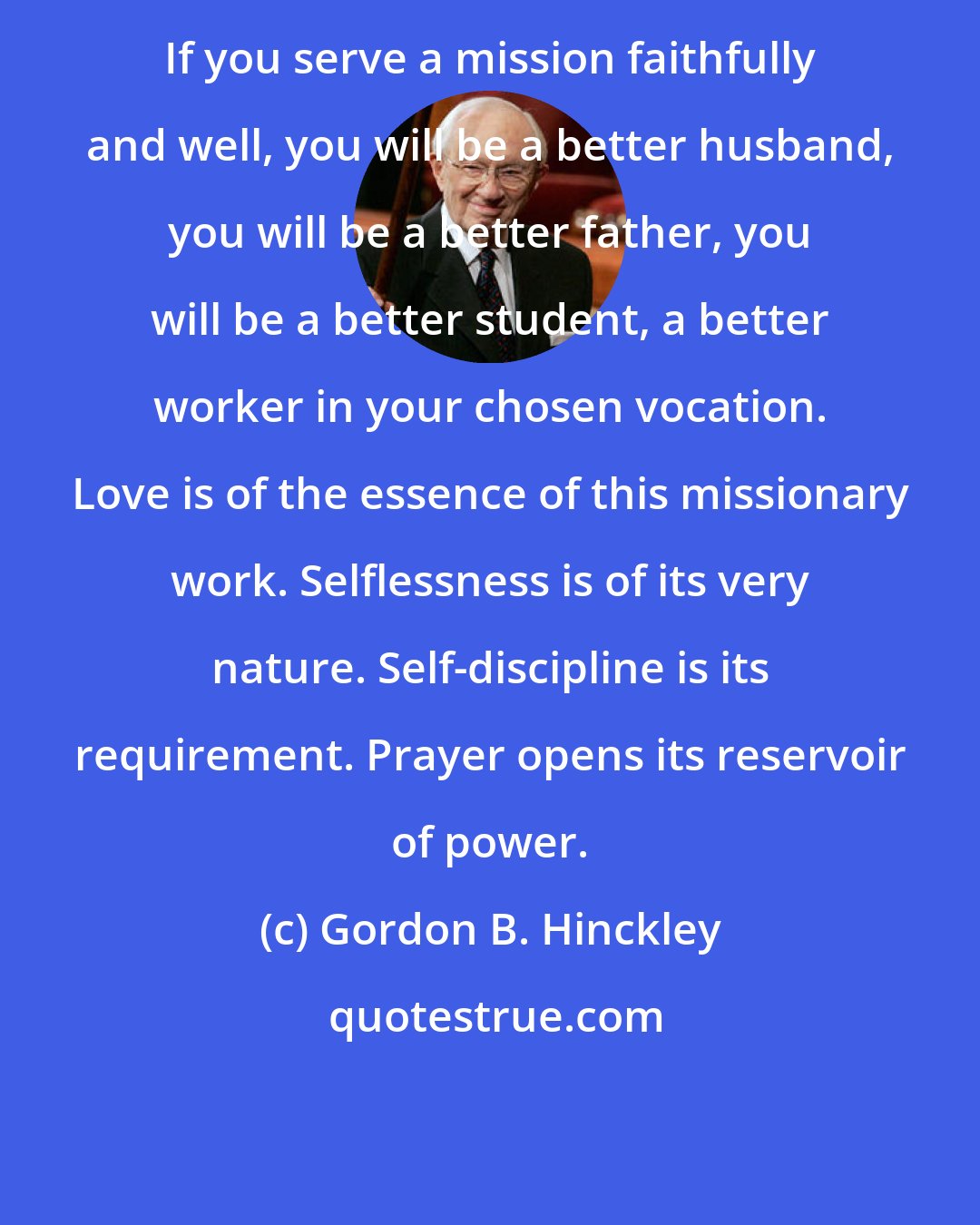 Gordon B. Hinckley: If you serve a mission faithfully and well, you will be a better husband, you will be a better father, you will be a better student, a better worker in your chosen vocation. Love is of the essence of this missionary work. Selflessness is of its very nature. Self-discipline is its requirement. Prayer opens its reservoir of power.