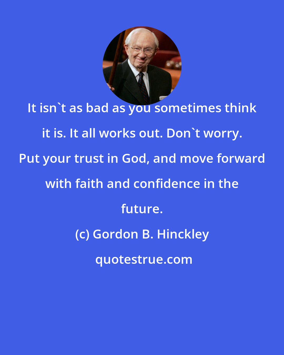 Gordon B. Hinckley: It isn't as bad as you sometimes think it is. It all works out. Don't worry. Put your trust in God, and move forward with faith and confidence in the future.