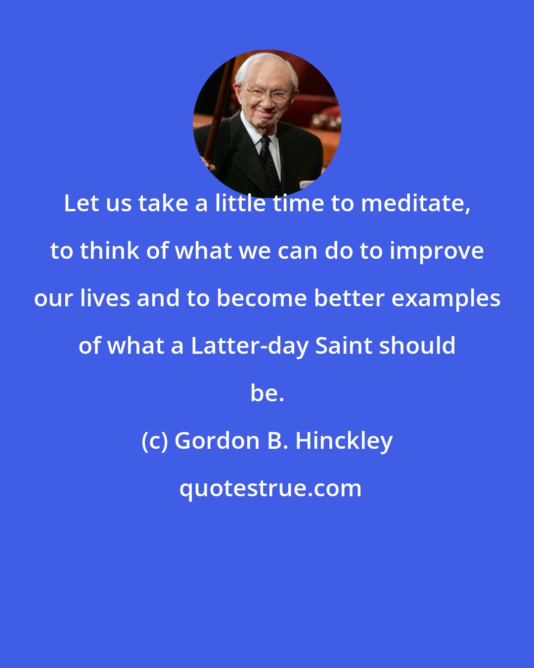 Gordon B. Hinckley: Let us take a little time to meditate, to think of what we can do to improve our lives and to become better examples of what a Latter-day Saint should be.