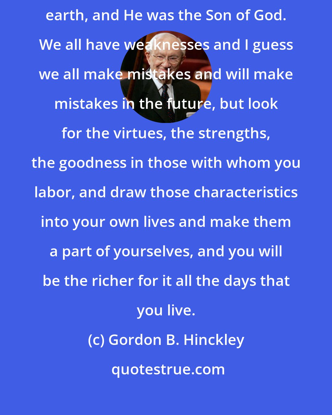 Gordon B. Hinckley: None of us is perfect. There was only one perfect man who ever walked the earth, and He was the Son of God. We all have weaknesses and I guess we all make mistakes and will make mistakes in the future, but look for the virtues, the strengths, the goodness in those with whom you labor, and draw those characteristics into your own lives and make them a part of yourselves, and you will be the richer for it all the days that you live.