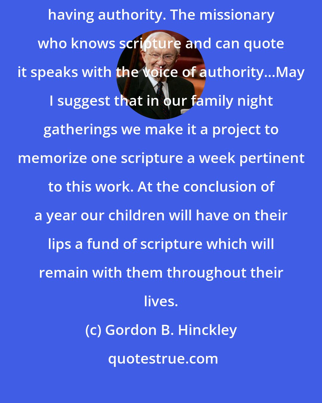 Gordon B. Hinckley: One of the great compliments paid the Savior was that he taught as one having authority. The missionary who knows scripture and can quote it speaks with the voice of authority...May I suggest that in our family night gatherings we make it a project to memorize one scripture a week pertinent to this work. At the conclusion of a year our children will have on their lips a fund of scripture which will remain with them throughout their lives.