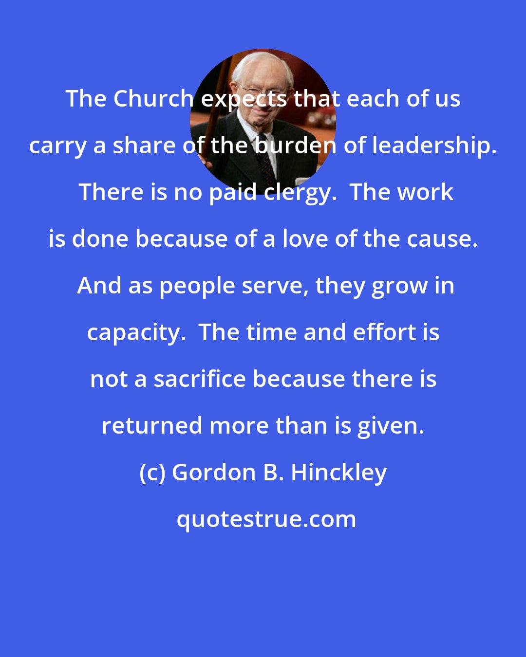 Gordon B. Hinckley: The Church expects that each of us carry a share of the burden of leadership.  There is no paid clergy.  The work is done because of a love of the cause.  And as people serve, they grow in capacity.  The time and effort is not a sacrifice because there is returned more than is given.