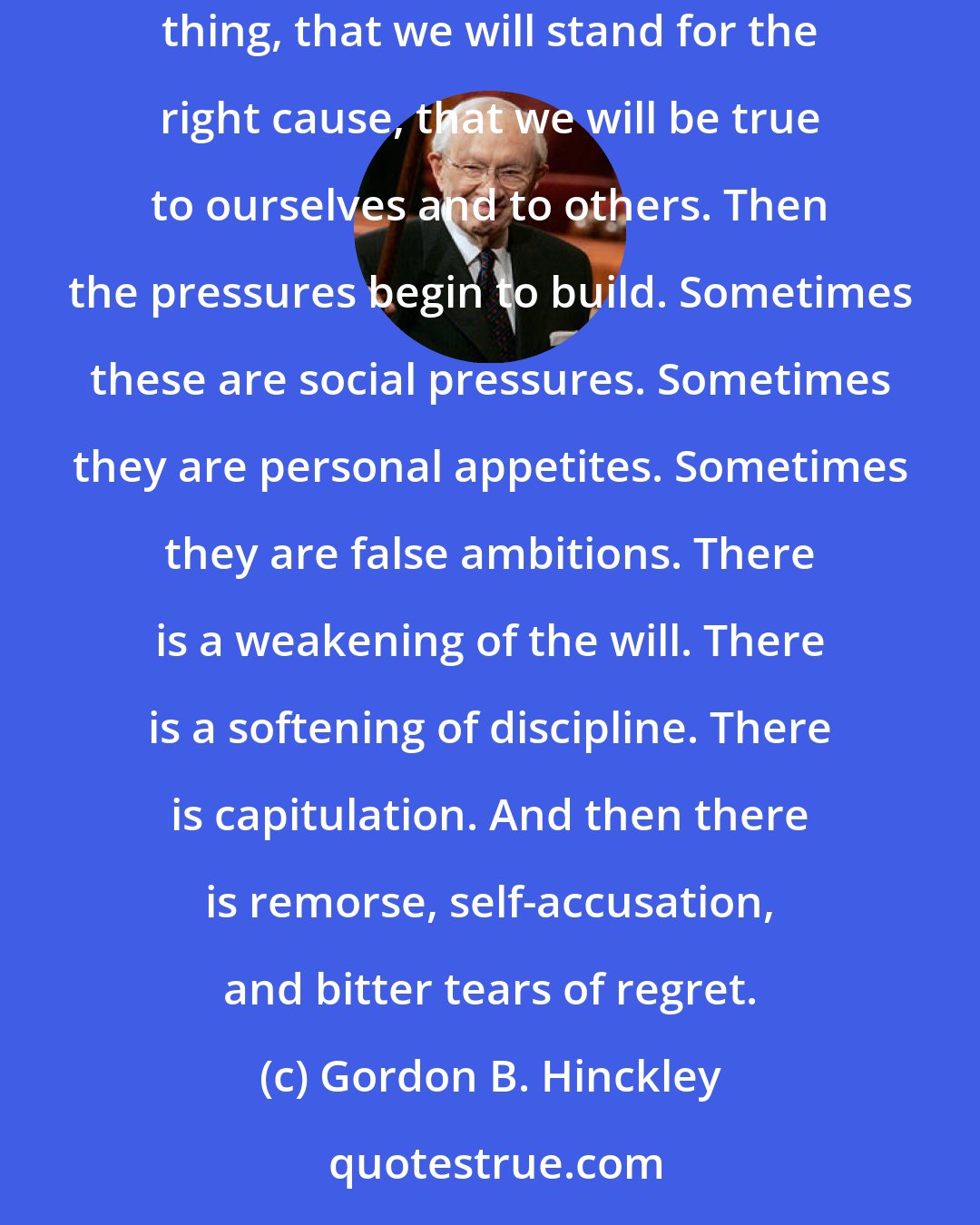 Gordon B. Hinckley: We pledge our loyalty; we affirm our determination to be of good courage; we declare, sometimes even publicly, that come what may we will do the right thing, that we will stand for the right cause, that we will be true to ourselves and to others. Then the pressures begin to build. Sometimes these are social pressures. Sometimes they are personal appetites. Sometimes they are false ambitions. There is a weakening of the will. There is a softening of discipline. There is capitulation. And then there is remorse, self-accusation, and bitter tears of regret.