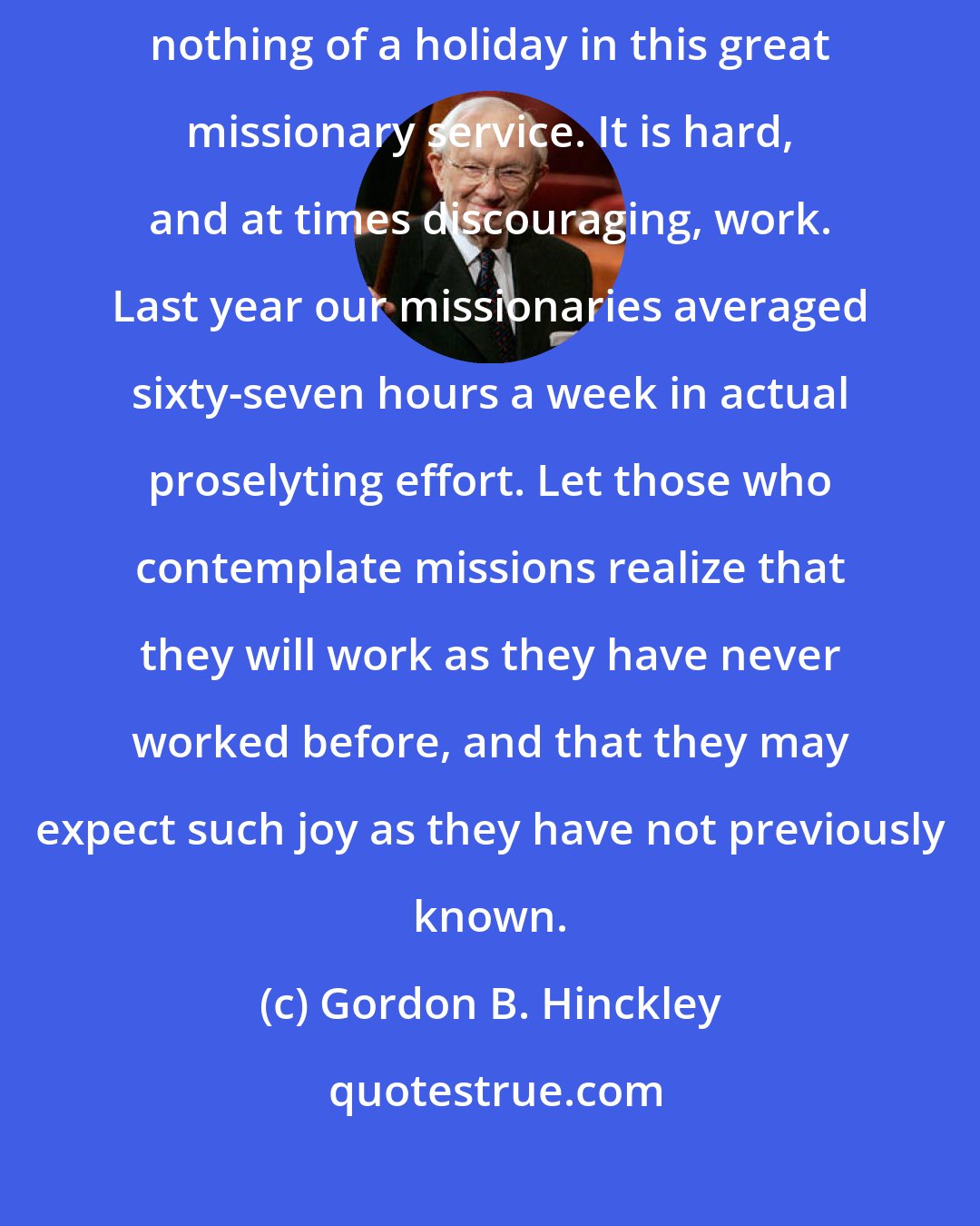 Gordon B. Hinckley: We should also build the attitude that there is nothing of a vacation, nothing of a holiday in this great missionary service. It is hard, and at times discouraging, work. Last year our missionaries averaged sixty-seven hours a week in actual proselyting effort. Let those who contemplate missions realize that they will work as they have never worked before, and that they may expect such joy as they have not previously known.