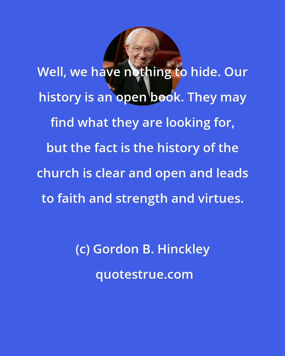 Gordon B. Hinckley: Well, we have nothing to hide. Our history is an open book. They may find what they are looking for, but the fact is the history of the church is clear and open and leads to faith and strength and virtues.