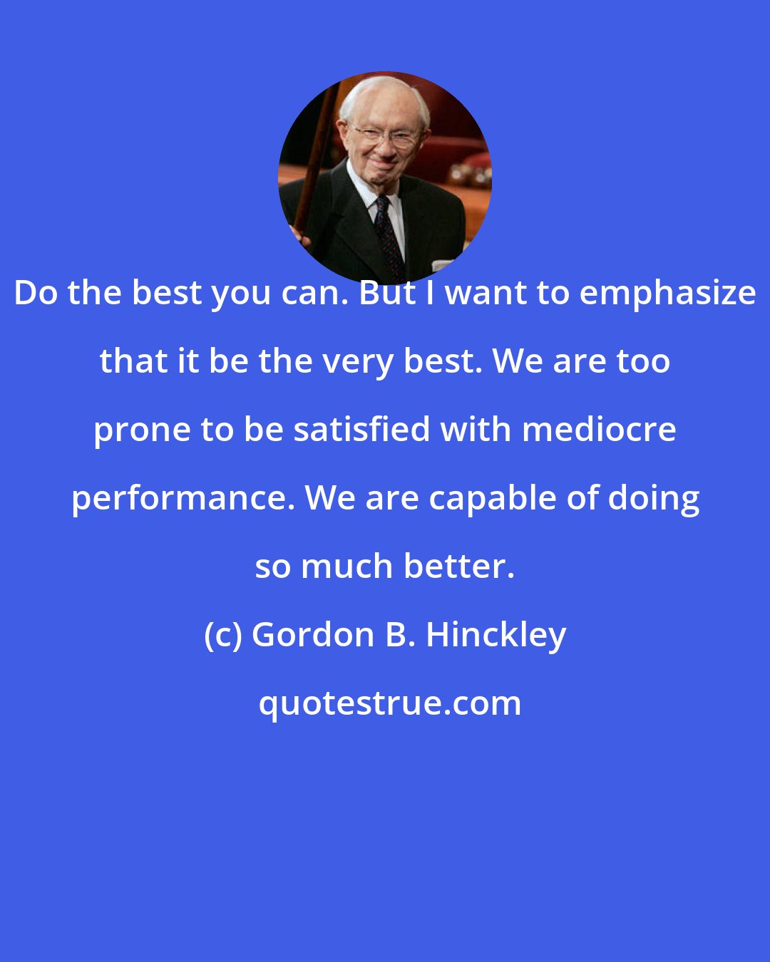 Gordon B. Hinckley: Do the best you can. But I want to emphasize that it be the very best. We are too prone to be satisfied with mediocre performance. We are capable of doing so much better.