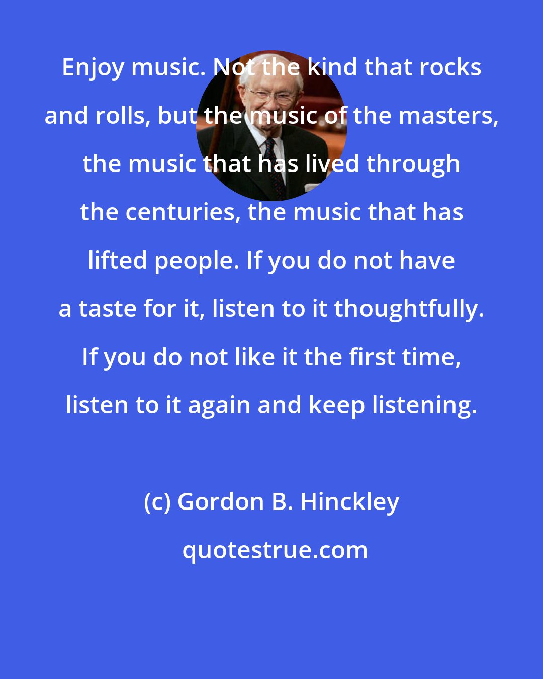 Gordon B. Hinckley: Enjoy music. Not the kind that rocks and rolls, but the music of the masters, the music that has lived through the centuries, the music that has lifted people. If you do not have a taste for it, listen to it thoughtfully. If you do not like it the first time, listen to it again and keep listening.