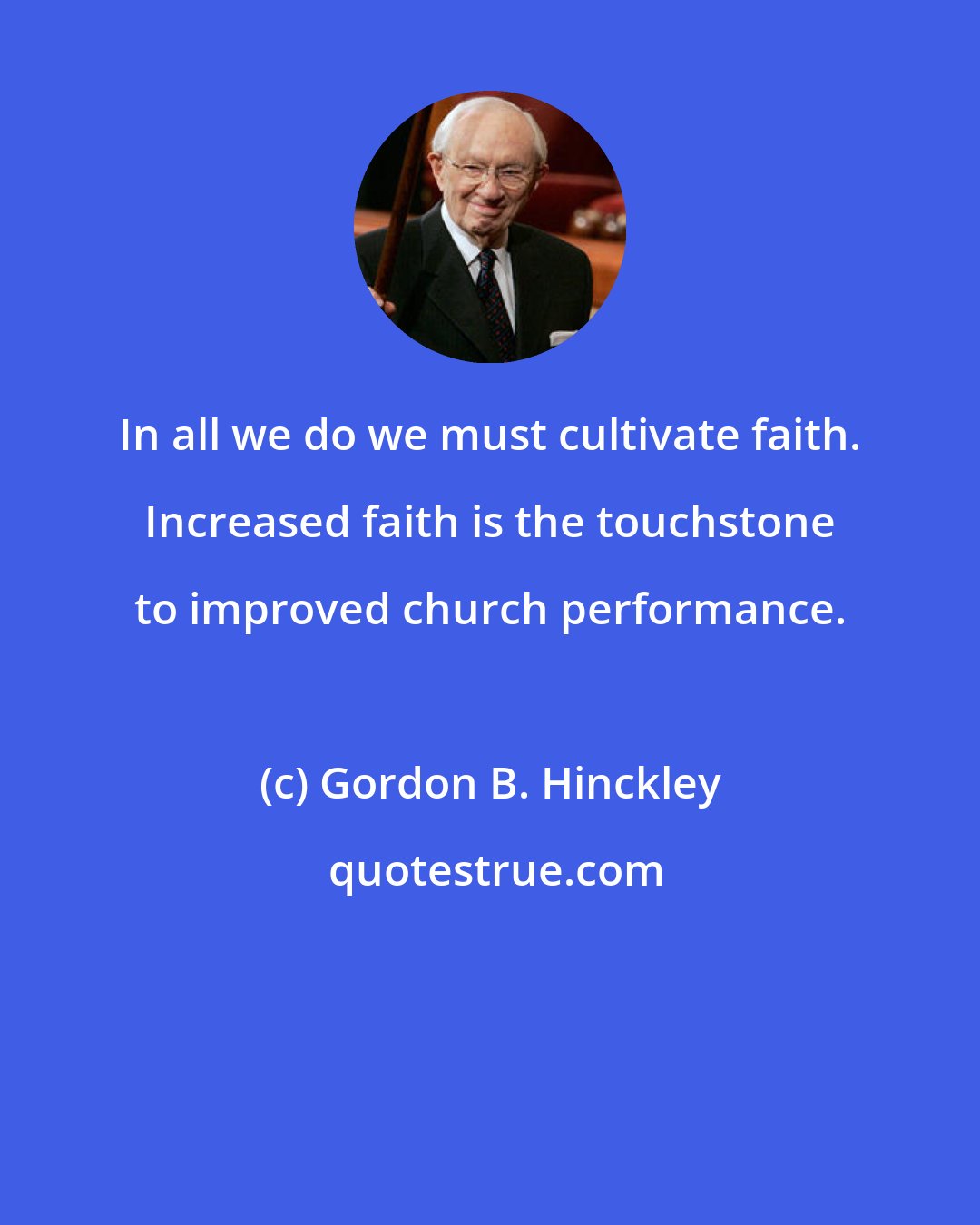 Gordon B. Hinckley: In all we do we must cultivate faith. Increased faith is the touchstone to improved church performance.