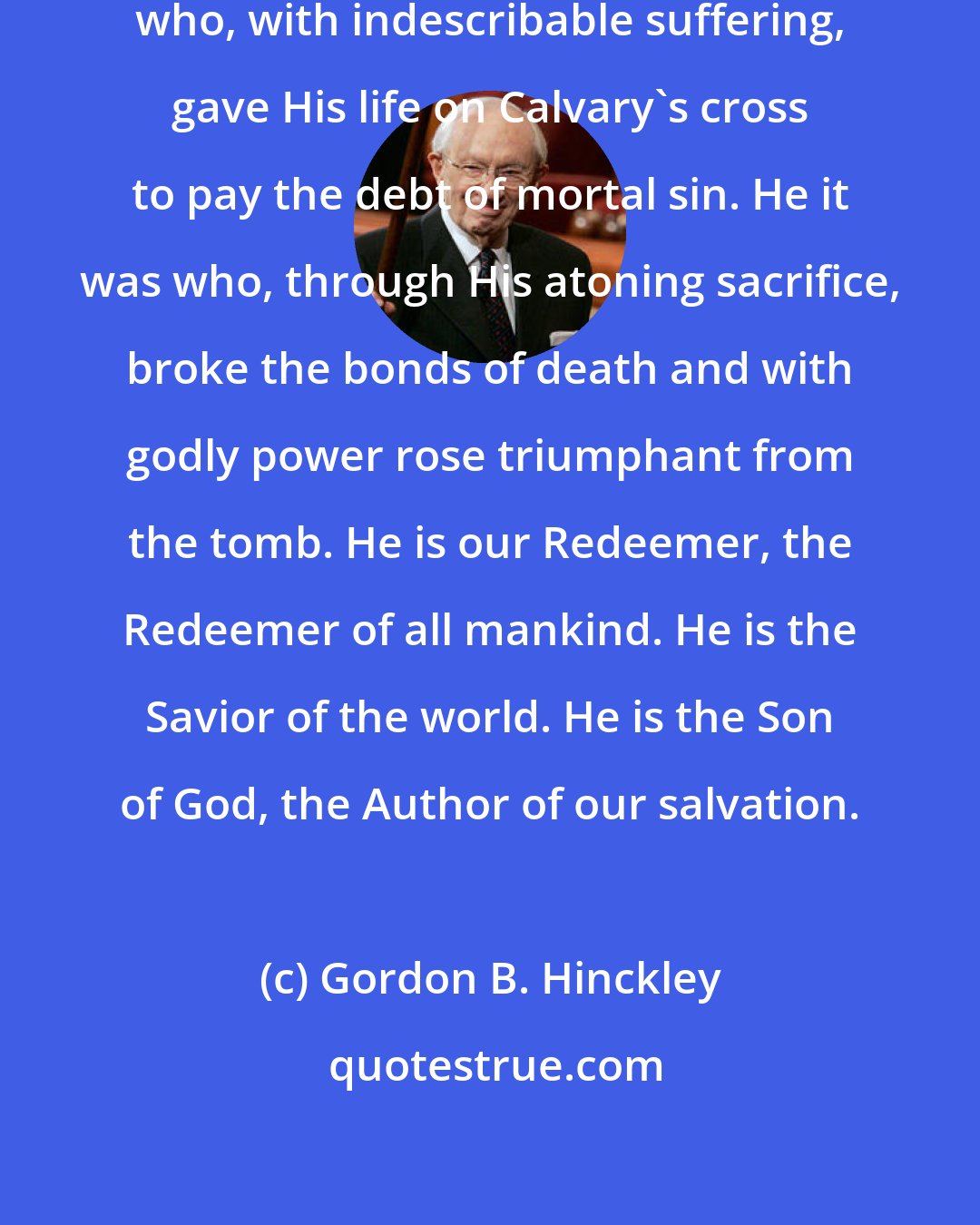 Gordon B. Hinckley: Thank and glorify His Beloved Son, who, with indescribable suffering, gave His life on Calvary's cross to pay the debt of mortal sin. He it was who, through His atoning sacrifice, broke the bonds of death and with godly power rose triumphant from the tomb. He is our Redeemer, the Redeemer of all mankind. He is the Savior of the world. He is the Son of God, the Author of our salvation.