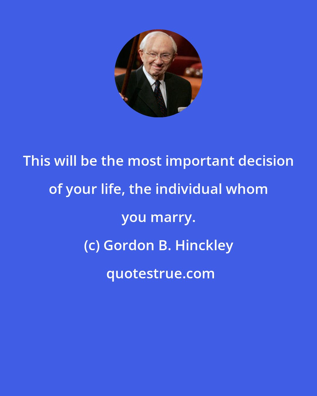 Gordon B. Hinckley: This will be the most important decision of your life, the individual whom you marry.