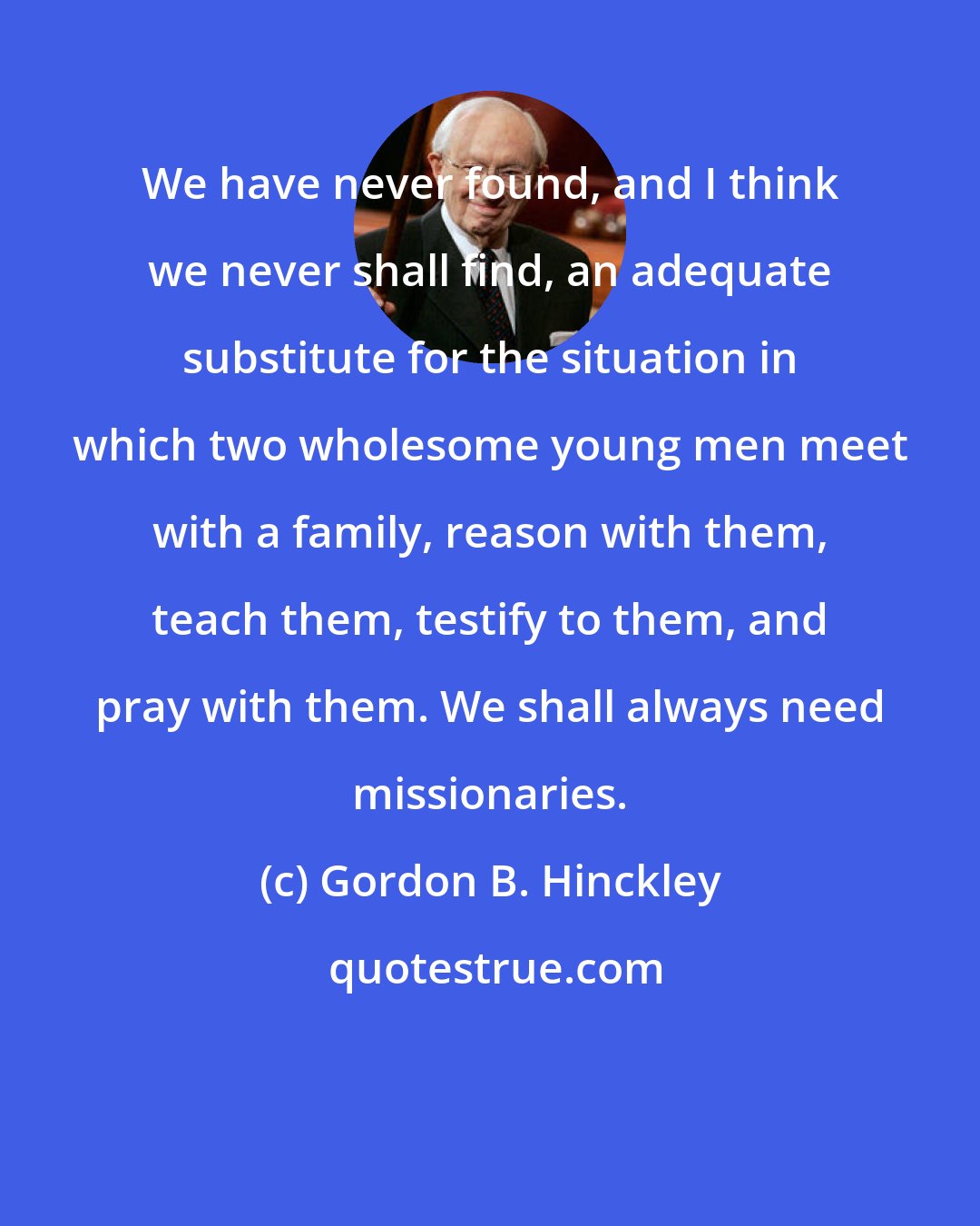 Gordon B. Hinckley: We have never found, and I think we never shall find, an adequate substitute for the situation in which two wholesome young men meet with a family, reason with them, teach them, testify to them, and pray with them. We shall always need missionaries.