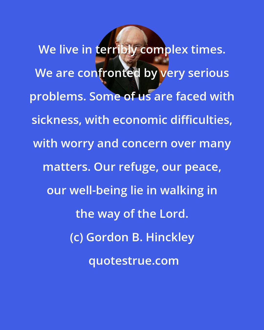 Gordon B. Hinckley: We live in terribly complex times. We are confronted by very serious problems. Some of us are faced with sickness, with economic difficulties, with worry and concern over many matters. Our refuge, our peace, our well-being lie in walking in the way of the Lord.