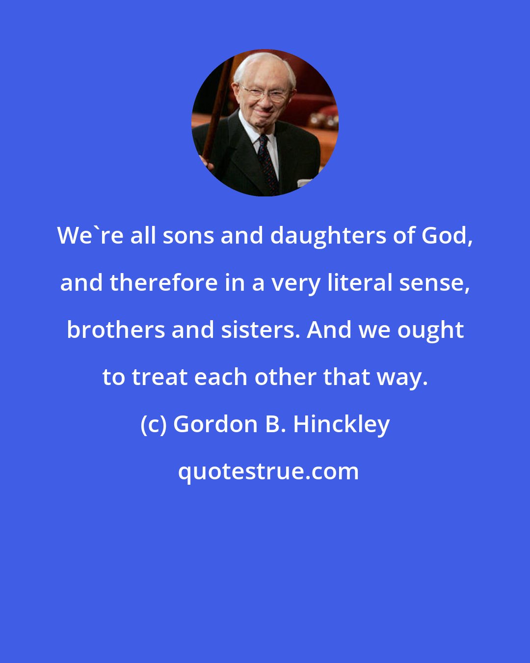 Gordon B. Hinckley: We're all sons and daughters of God, and therefore in a very literal sense, brothers and sisters. And we ought to treat each other that way.