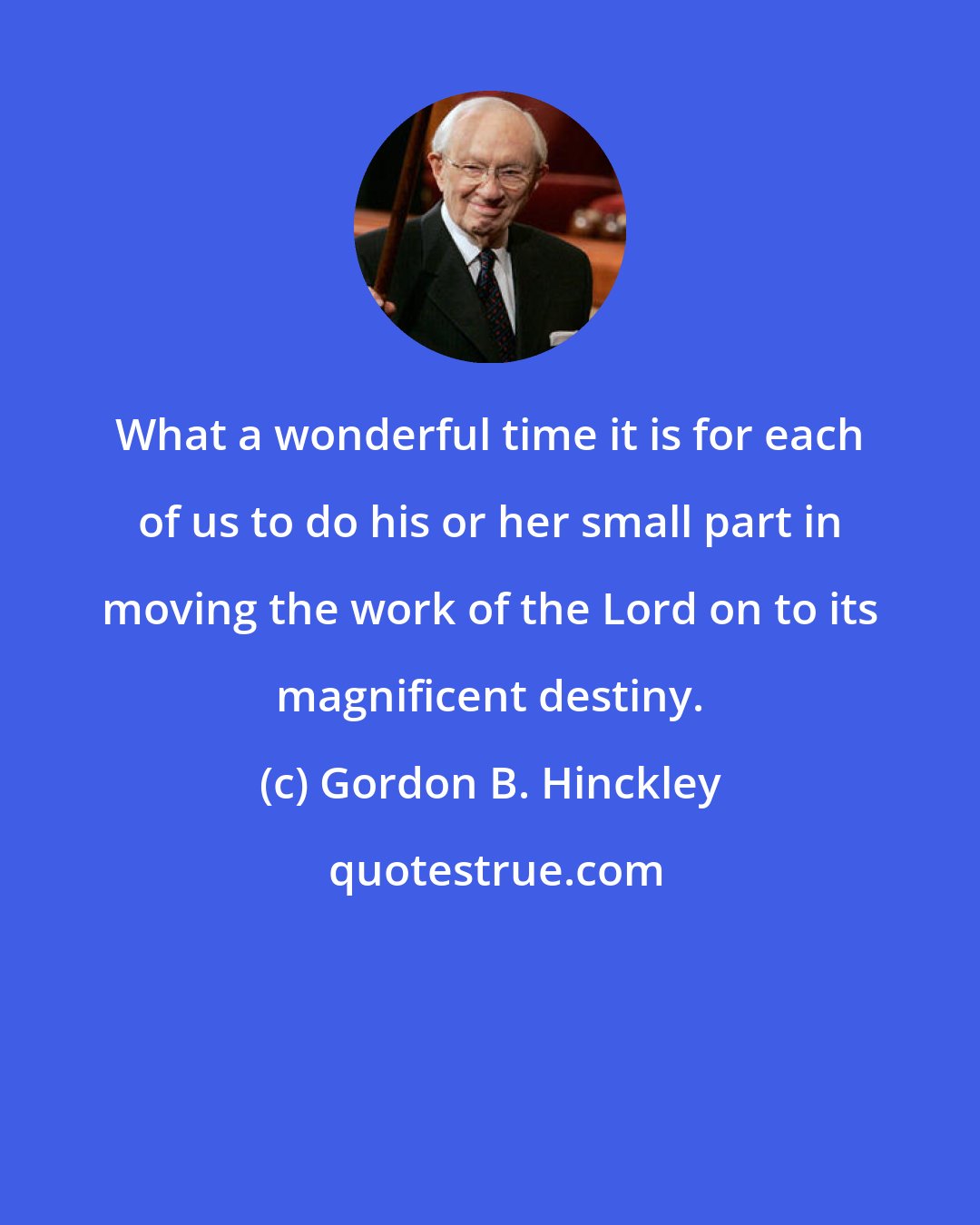 Gordon B. Hinckley: What a wonderful time it is for each of us to do his or her small part in moving the work of the Lord on to its magnificent destiny.