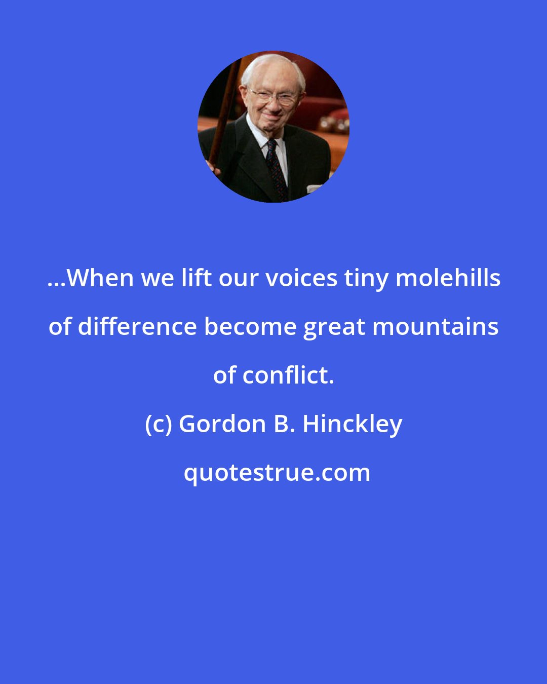 Gordon B. Hinckley: ...When we lift our voices tiny molehills of difference become great mountains of conflict.