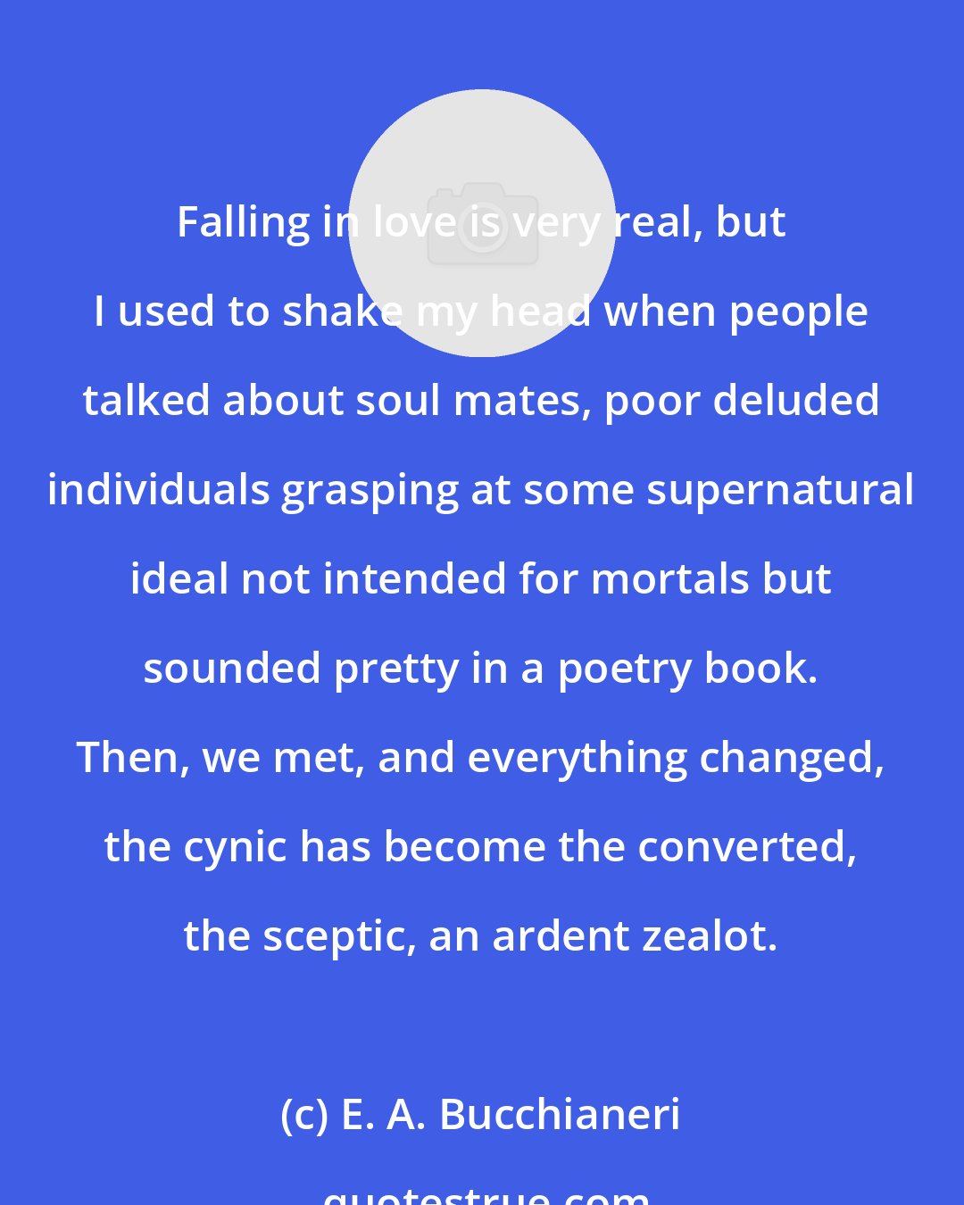 E. A. Bucchianeri: Falling in love is very real, but I used to shake my head when people talked about soul mates, poor deluded individuals grasping at some supernatural ideal not intended for mortals but sounded pretty in a poetry book. Then, we met, and everything changed, the cynic has become the converted, the sceptic, an ardent zealot.