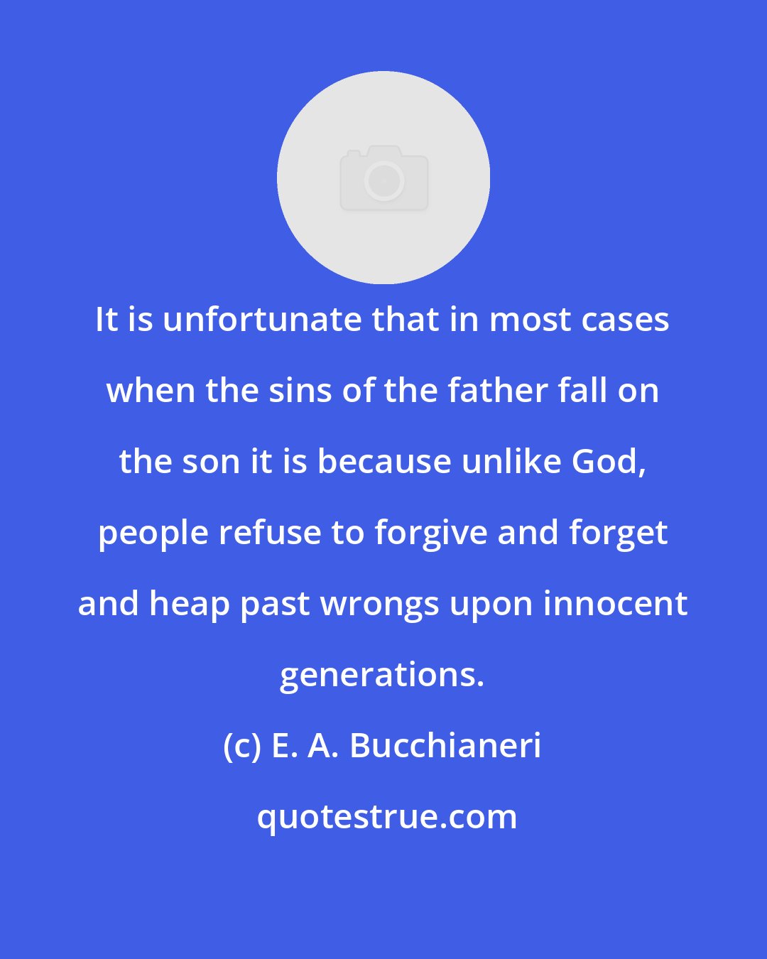 E. A. Bucchianeri: It is unfortunate that in most cases when the sins of the father fall on the son it is because unlike God, people refuse to forgive and forget and heap past wrongs upon innocent generations.