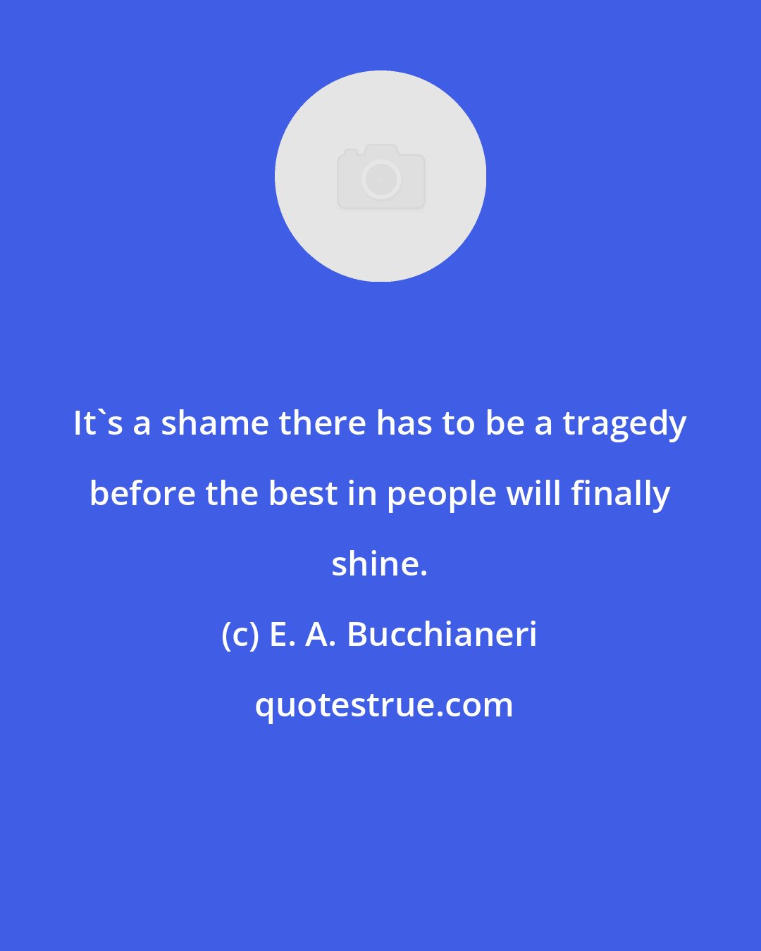 E. A. Bucchianeri: It's a shame there has to be a tragedy before the best in people will finally shine.