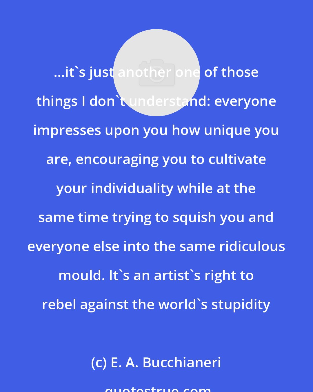 E. A. Bucchianeri: ...it's just another one of those things I don't understand: everyone impresses upon you how unique you are, encouraging you to cultivate your individuality while at the same time trying to squish you and everyone else into the same ridiculous mould. It's an artist's right to rebel against the world's stupidity