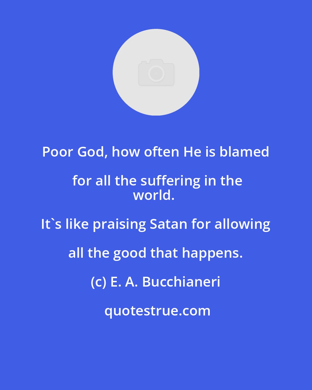 E. A. Bucchianeri: Poor God, how often He is blamed for all the suffering in the
world. It's like praising Satan for allowing all the good that happens.