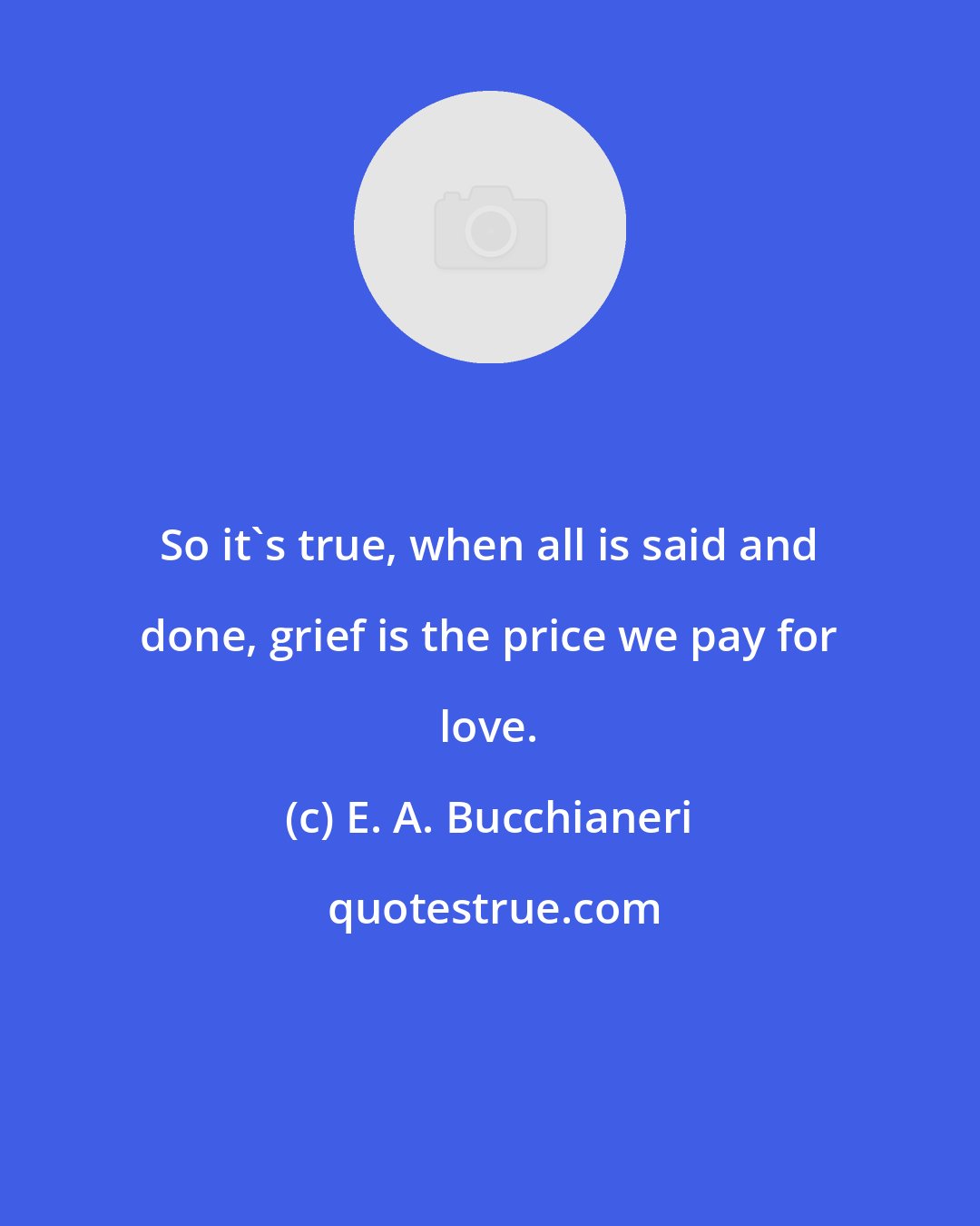 E. A. Bucchianeri: So it's true, when all is said and done, grief is the price we pay for love.