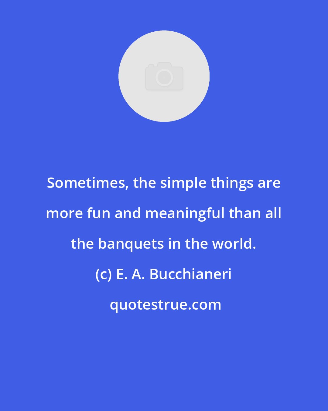 E. A. Bucchianeri: Sometimes, the simple things are more fun and meaningful than all the banquets in the world.