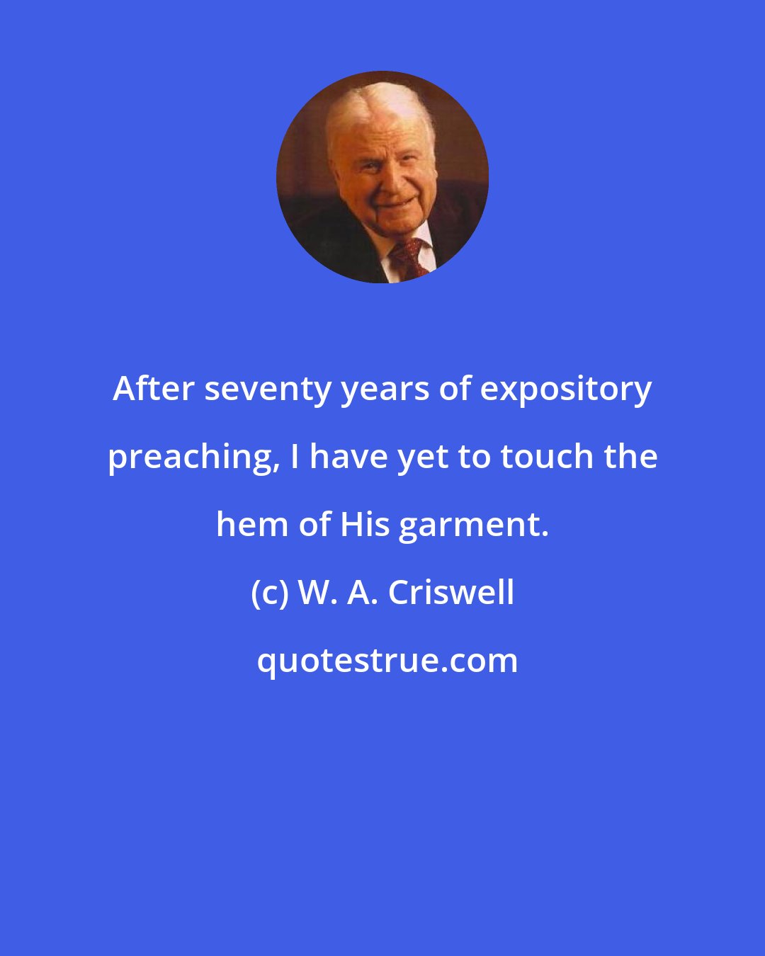 W. A. Criswell: After seventy years of expository preaching, I have yet to touch the hem of His garment.