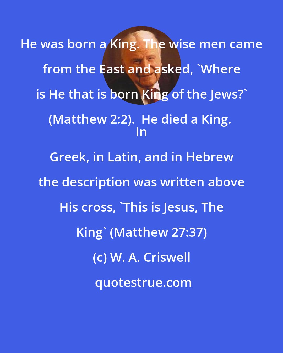 W. A. Criswell: He was born a King. The wise men came from the East and asked, 'Where is He that is born King of the Jews?' (Matthew 2:2).  He died a King.  
 In Greek, in Latin, and in Hebrew the description was written above His cross, 'This is Jesus, The King' (Matthew 27:37)