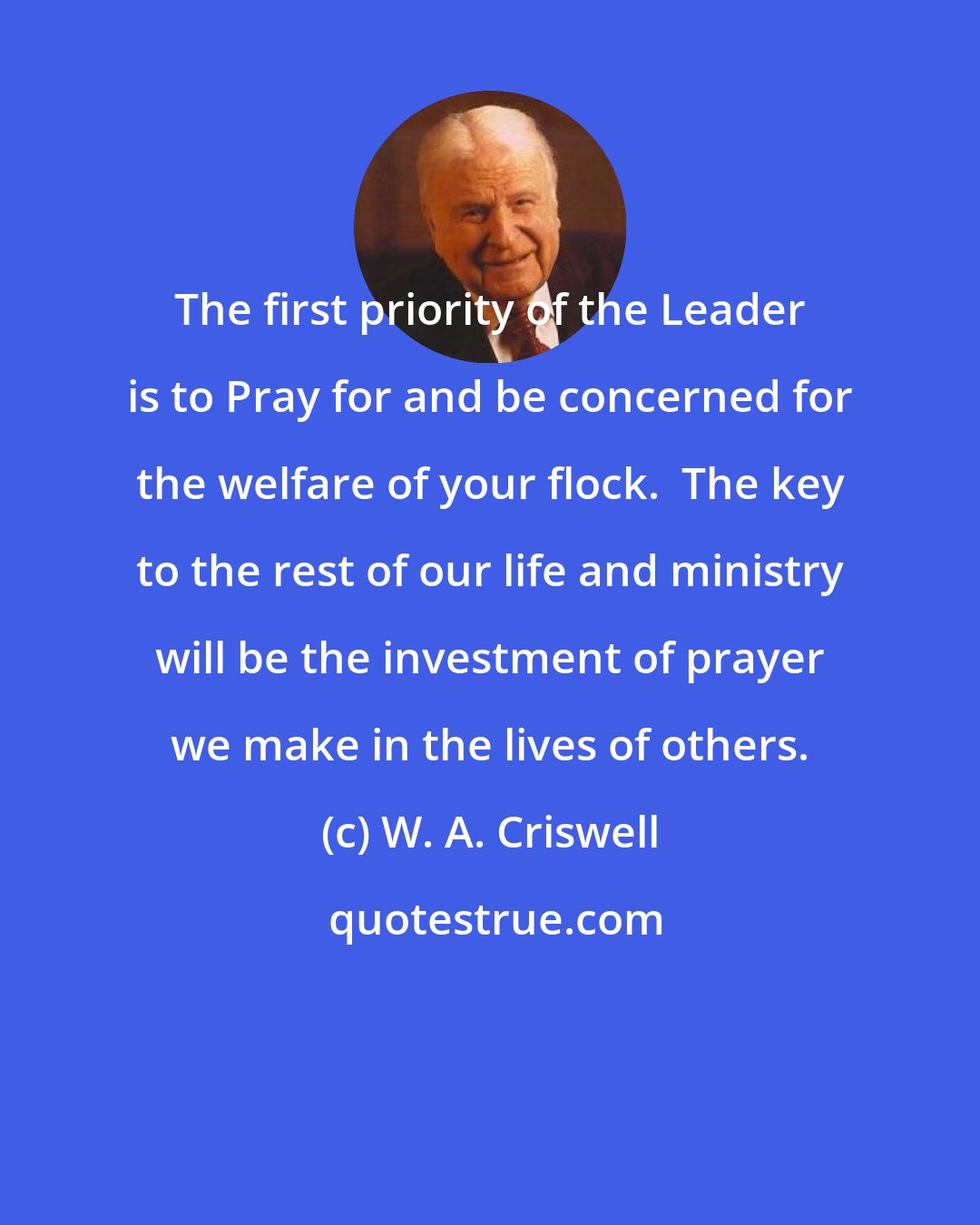 W. A. Criswell: The first priority of the Leader is to Pray for and be concerned for the welfare of your flock.  The key to the rest of our life and ministry will be the investment of prayer we make in the lives of others.