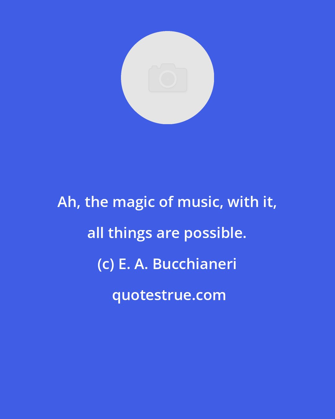E. A. Bucchianeri: Ah, the magic of music, with it, all things are possible.