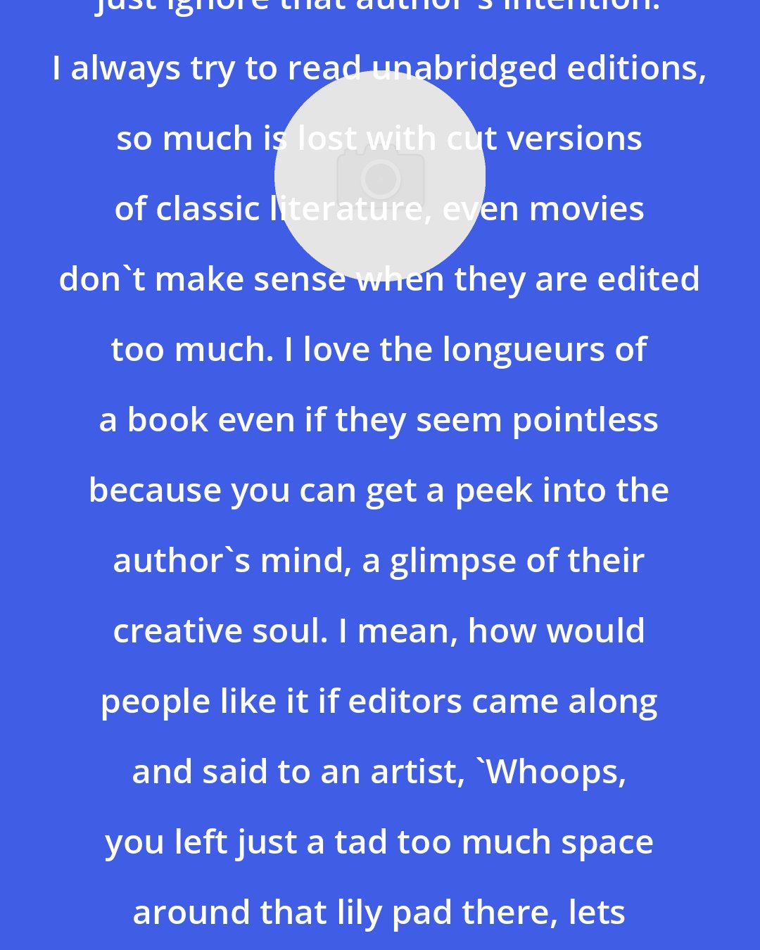 E. A. Bucchianeri: Editors can be stupid at times. They just ignore that author's intention. I always try to read unabridged editions, so much is lost with cut versions of classic literature, even movies don't make sense when they are edited too much. I love the longueurs of a book even if they seem pointless because you can get a peek into the author's mind, a glimpse of their creative soul. I mean, how would people like it if editors came along and said to an artist, 'Whoops, you left just a tad too much space around that lily pad there, lets crop that a bit, shall we?'. Monet would be ripping his hair out.