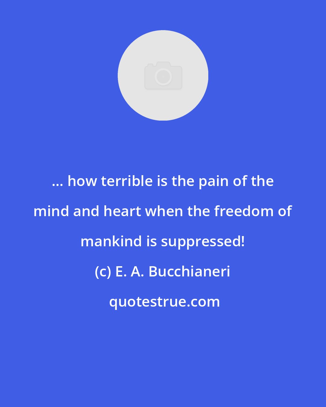 E. A. Bucchianeri: ... how terrible is the pain of the mind and heart when the freedom of mankind is suppressed!