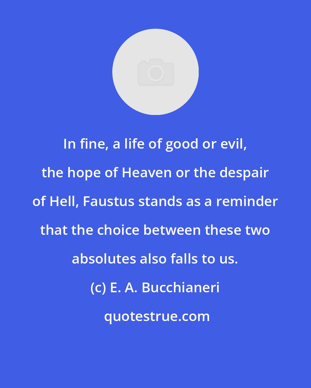 E. A. Bucchianeri: In fine, a life of good or evil, the hope of Heaven or the despair of Hell, Faustus stands as a reminder that the choice between these two absolutes also falls to us.