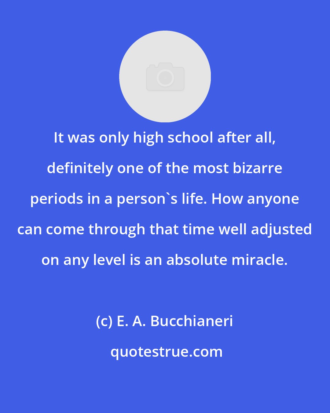 E. A. Bucchianeri: It was only high school after all, definitely one of the most bizarre periods in a person's life. How anyone can come through that time well adjusted on any level is an absolute miracle.