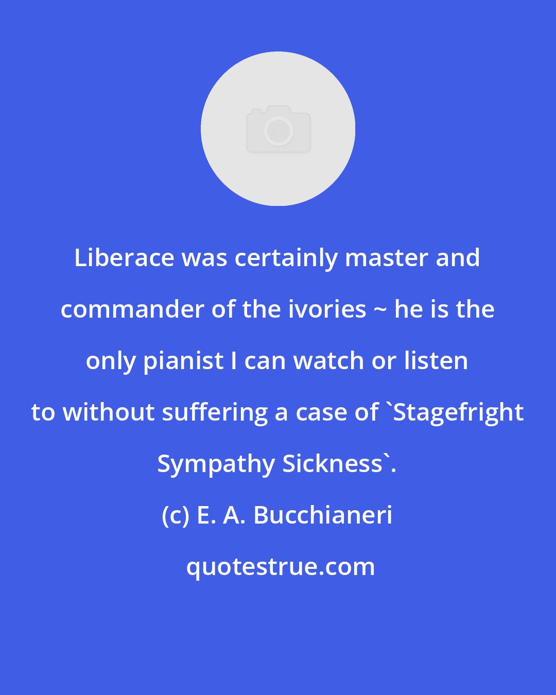 E. A. Bucchianeri: Liberace was certainly master and commander of the ivories ~ he is the only pianist I can watch or listen to without suffering a case of 'Stagefright Sympathy Sickness'.