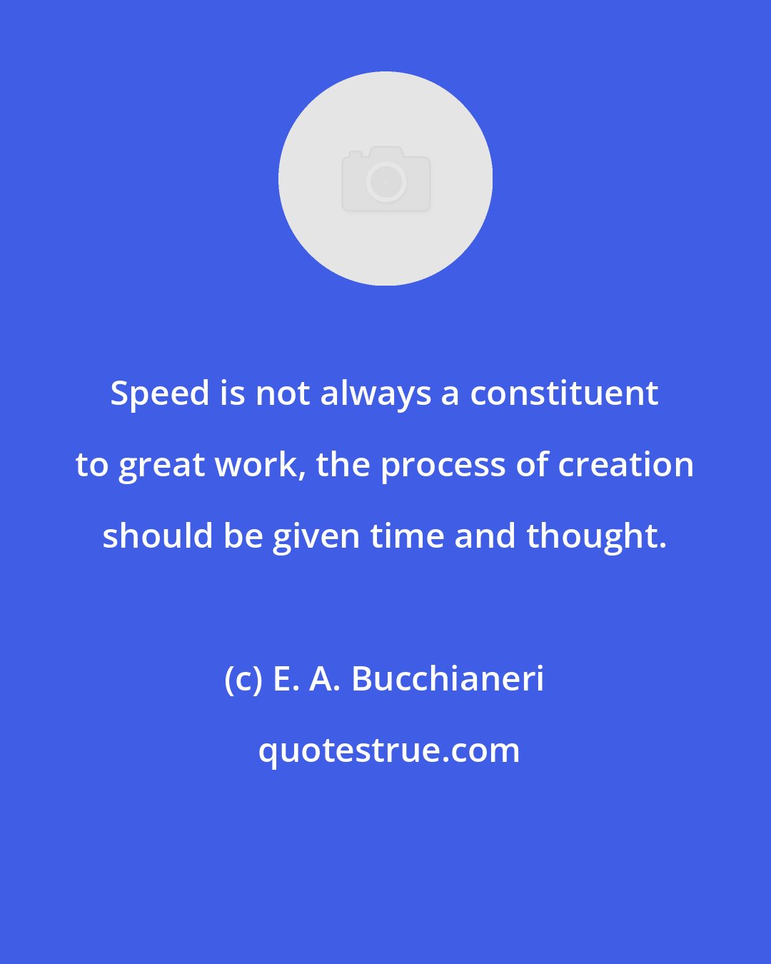 E. A. Bucchianeri: Speed is not always a constituent to great work, the process of creation should be given time and thought.