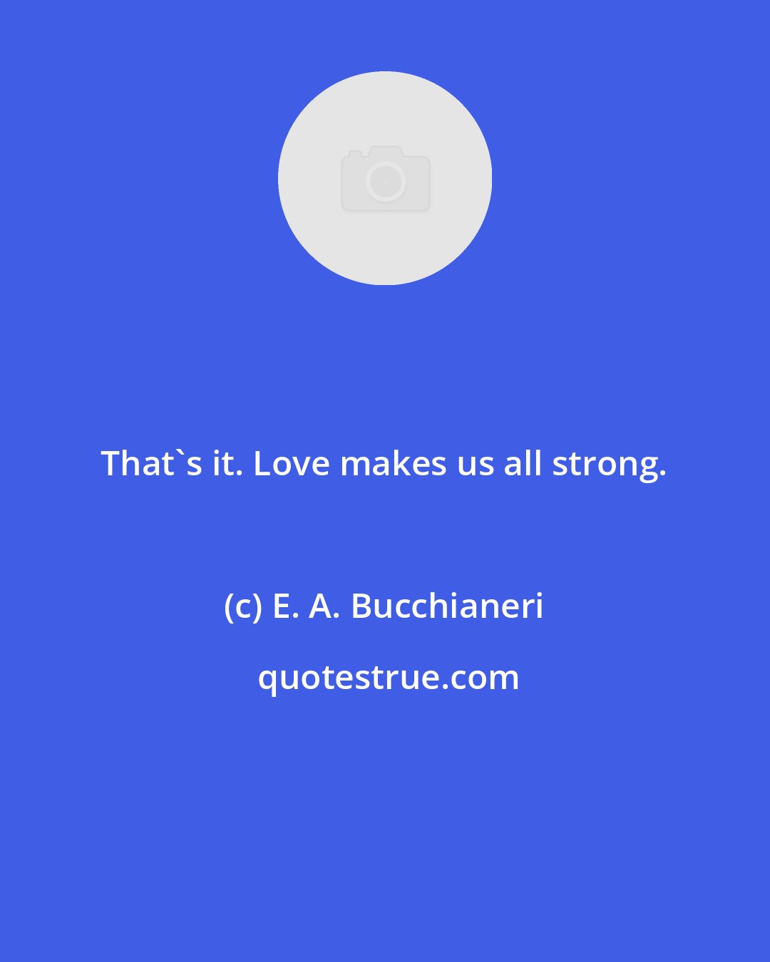E. A. Bucchianeri: That's it. Love makes us all strong.