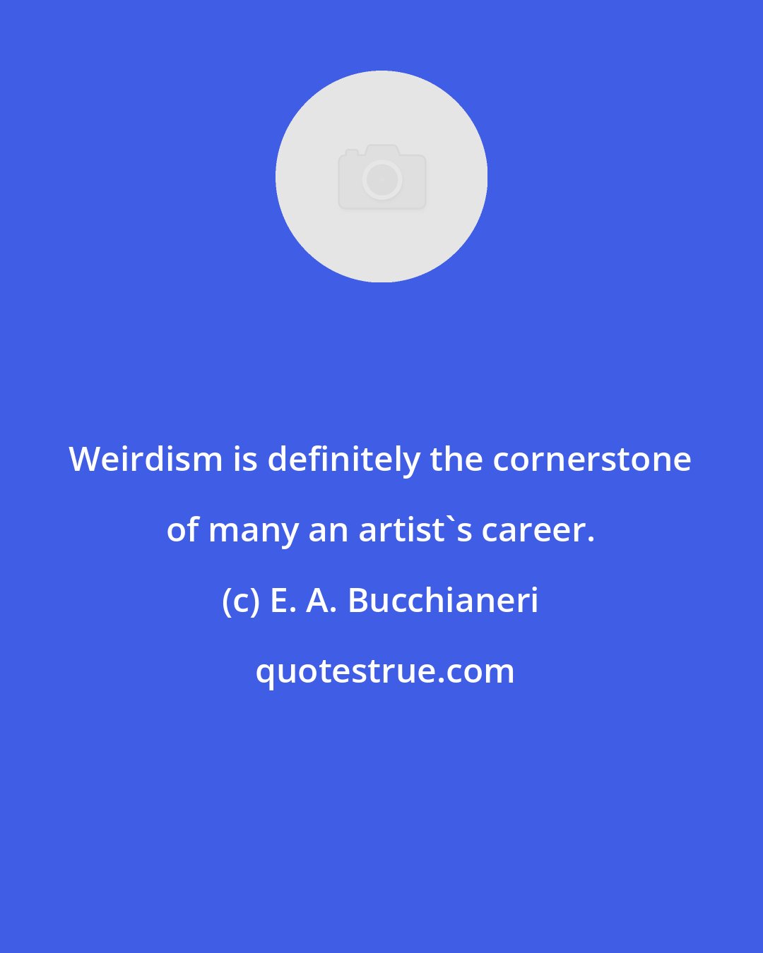 E. A. Bucchianeri: Weirdism is definitely the cornerstone of many an artist's career.